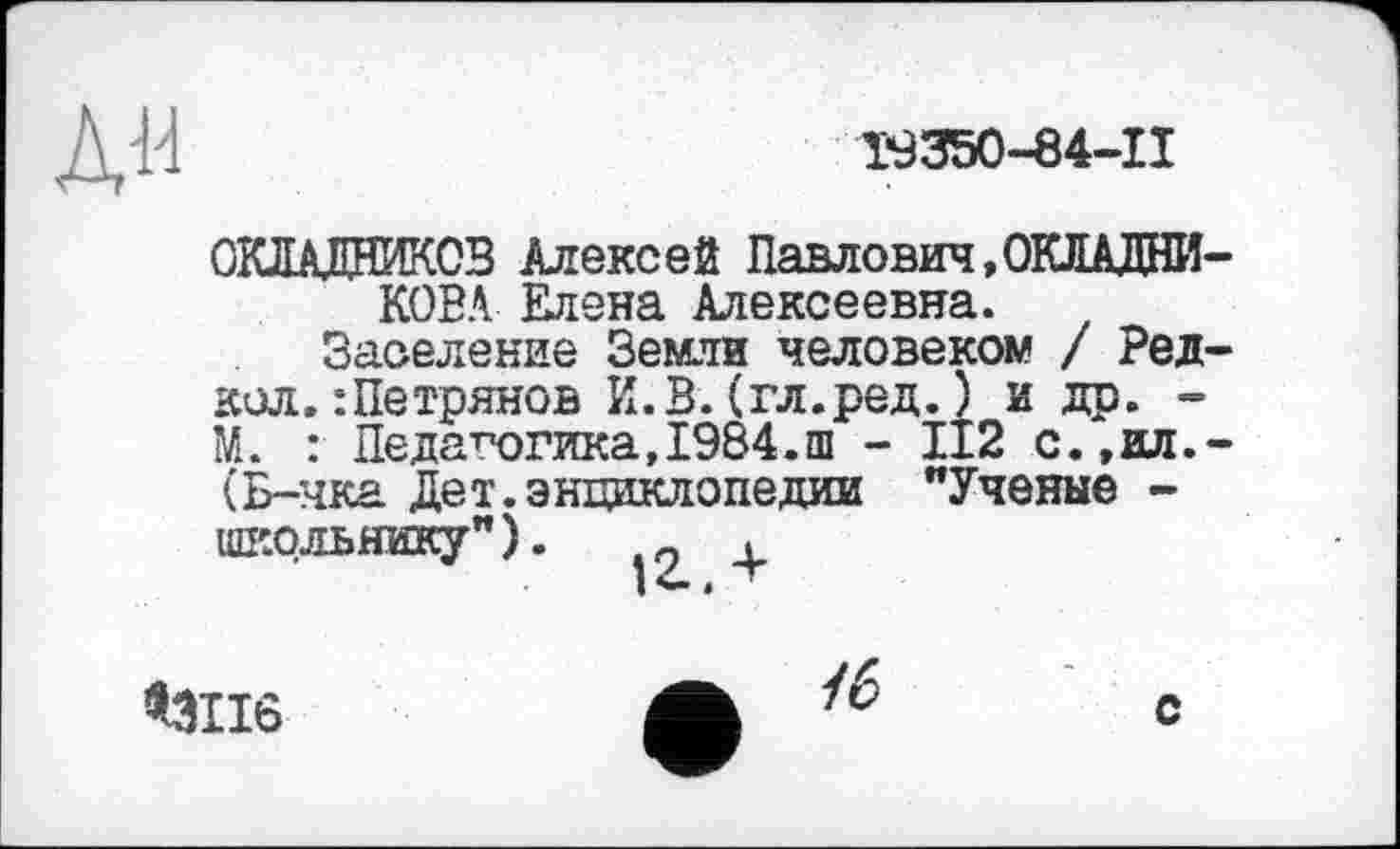 ﻿л«
Т9350-84-П
ОКЛАДНИКОВ Алексей Павлович,ОКЛАДНИКОВА Едена Алексеевна.
Заселение Земли человеком / Ред-кол. :Петрянов И.В.(гл.ред.) и др. -М. : Педагогика,1984.ш - II2 с.,ил.-(Б-чка Дет.энциклопедии "Ученые -школьнику"). о ,
<3116
/6
с